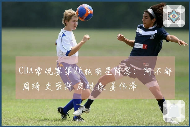 CBA常规赛第26轮明星阵容：阿不都 周琦 史密斯 皮特森 姜伟泽