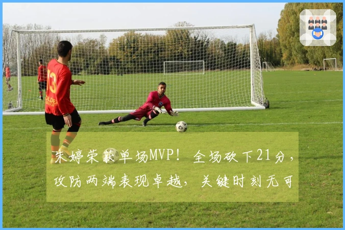 朱婷荣获单场MVP！全场砍下21分，攻防两端表现卓越，关键时刻无可匹敌！