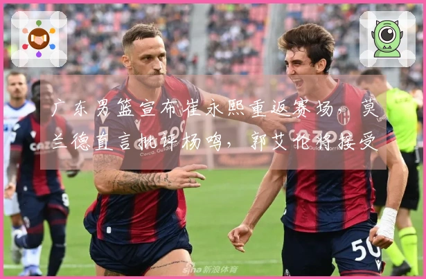 广东男篮宣布崔永熙重返赛场，莫兰德直言批评杨鸣，郭艾伦将接受手术治疗