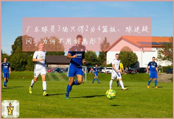 广东球员3场只得2分4篮板，球迷疑问：为何不用刘禹彤？
