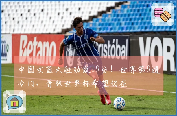 中国女篮大胜劲敌19分！世界第9遭冷门，晋级世界杯希望仍在