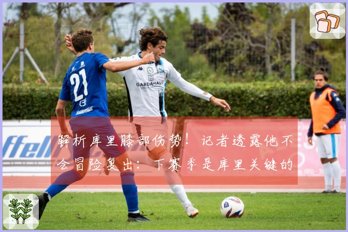 解析库里膝部伤势！记者透露他不会冒险复出：下赛季是库里关键的转折点