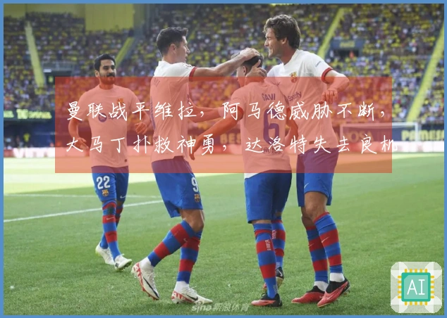 曼联战平维拉，阿马德威胁不断，大马丁扑救神勇，达洛特失去良机