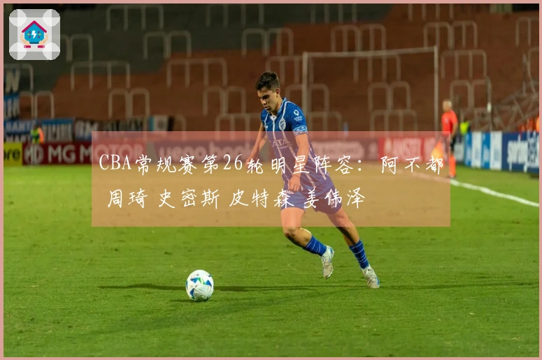 CBA常规赛第26轮明星阵容：阿不都 周琦 史密斯 皮特森 姜伟泽