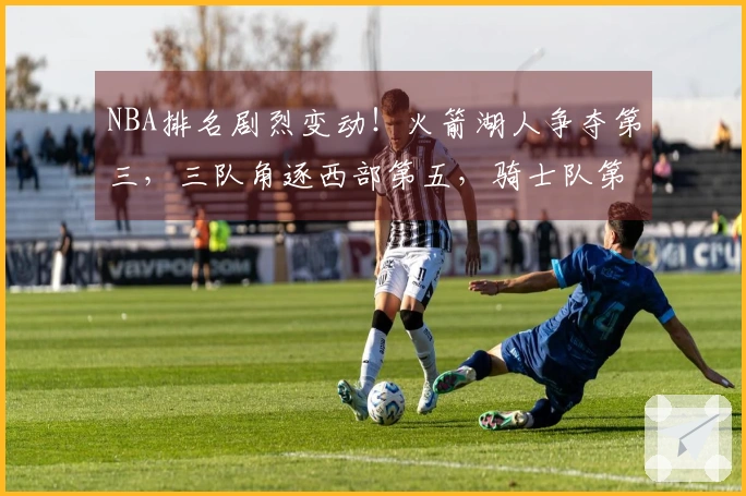 NBA排名剧烈变动！火箭湖人争夺第三，三队角逐西部第五，骑士队第四位置岌岌可危