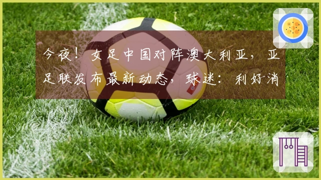 今夜！女足中国对阵澳大利亚，亚足联发布最新动态，球迷：利好消息