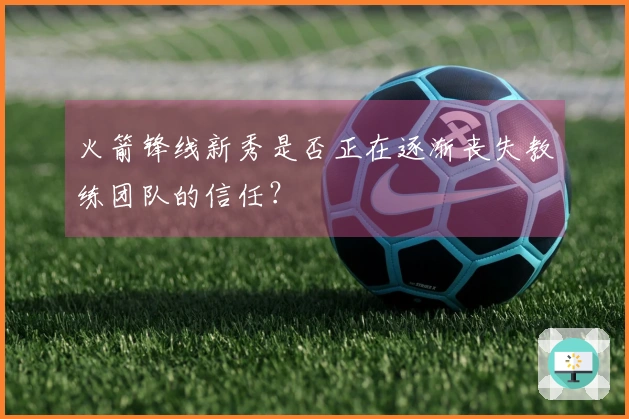 火箭锋线新秀是否正在逐渐丧失教练团队的信任？