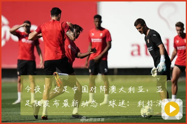 今夜！女足中国对阵澳大利亚，亚足联发布最新动态，球迷：利好消息